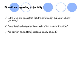 Questions regarding objectivity: Is the web-site consistent with the information that you’ve been gathering? Does it radically represent one side of the issue or the other? Are opinion and editorial sections clearly labeled? 