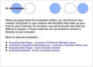 In conclusion … When you apply these five evaluation criteria, you will discover they overlap. Using them in your analysis will ultimately help make up your mind to use a web-site. On occasion, you will encounter sites that are difficult to analyze. In those instances, do not hesitate to contact a  librarian or your instructor. More on web-site evaluation … Evaluating Web Pages – University of California: Berkeley Library     Checklist for Evaluating Web Resources – University of Southern Maine Libraries Evaluating Web Pages – Duke University Libraries   Evaluating Websites - Purdue University Libraries 