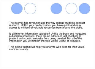The Internet has revolutionized the way college students conduct research. Unlike your predecessors, you have quick and easy access to millions of valuable resources from around the globe.  Is  all  Internet information valuable? Unlike the book and magazine publication processes, there are no editors or fact checkers to prevent an incorrect web-site from being created. Not all of the information you will find on the web will be useful or accurate.  This online tutorial will help you analyze web-sites for their value more accurately. 