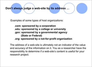 Don’t always judge a web-site by its address … Examples of some types of host organizations: . com: sponsored by a corporation  .edu: sponsored by a college or university .gov: sponsored by a governmental agency    (State or Federal) .org: sponsored by a not-for-profit organization The address of a web-site is ultimately not an indicator of the value and accuracy of the information on it. You as a researcher have the  responsibility to determine if a web-site’s content is useful for your research project. 