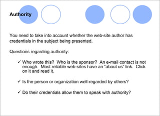 Authority You need to take into account whether the web-site author has credentials in the subject being presented. Questions regarding authority: Who wrote this?  Who is the sponsor?  An e-mail contact is not enough.  Most reliable web-sites have an “about us” link.  Click on it and read it. Is the person or organization well-regarded by others? Do their credentials allow them to speak with authority?   