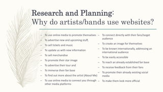 Research and Planning:
Why do artists/bands use websites?
– To use online media to promote themselves
– To advertise new and upcoming stuff,
– To sell tickets and music
– To update us with new information
– To sell merchandise
– To promote their star image
– To advertise their tour and
– To immerse their fan base
– To find out more about the artist (About Me)
– To use online media to connect you through
other media platforms
– To connect directly with their fans/target
audience
– To create an image for themselves
– To be known internationally, addressing an
international audience
– To be easily accessible
– To reach an already established fan base
– To receive feedback from their fans
– To promote their already existing social
media
– To make them look more official
 