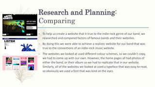 Research and Planning:
Comparing
– To help us create a website that it true to the indie-rock genre of our band, we
researched and compared factors of famous bands and their websites.
– By doing this we were able to achieve a realistic website for our band that was
true to the conventions of an indie-rock music website.
– The websites we looked at used different colour schemes, so we couldn't copy,
we had to come up with our own. However, the home pages all had photos of
either the band, or their album so we had to replicate that in our website.
Similarly, all of the websites we looked at used a typeface that was easy to read,
so obviously we used a font that was kind on the eyes.
 