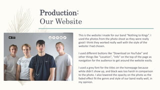 Production:
Our Website
This is the website I made for our band “Nothing to Kings”. I
used the photos from the photo shoot as they were really
good I think they worked really well with the style of the
website I had chosen.
I used different buttons like "Download on YouTube" and
other things like "Location", "Info" on the top of the page as
navigation for the audience to get around the website easily.
I used a grey font for the titles on the homepage because
white didn't show up, and black was too harsh in comparison
to the photo. I also lowered the opacity on the photo as the
faded effect fit the genre and style of our band really well, in
my opinion.
 