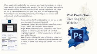 Post Production:
Creating the
Website
When creating the website for our band, we used a varying software to help us
create a really aesthetically pleasing website. The piece of software we used the
most was Photoshop. We used Photoshop as it is quite easy to use, and there
are lots of tutorials to follow if you need help. Also, the results from using
Photoshop are very slick and professional, which helped our website look
professional, which is an added bonus.
There are lots of different tools that you can use to edit
your photos on Photoshop. We used:
Eyedropper: selects a colour from an area of the image
that is clicked, and samples it for future use
Magic Wand: The magic wand tool selects areas based
on pixels of similar values. One click will select all
neighbouring pixels of similar value within a tolerance
level set by the user.
Slice: The slice tool can be used to divide an image into
different sections, and these separate parts can be used
as pieces of a web page design once HTML and CSS are
applied.
 