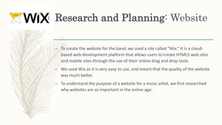 Research and Planning: Website
– To create the website for the band, we used a site called “Wix.” It is a cloud-
based web development platform that allows users to create HTML5 web sites
and mobile sites through the use of their online drag and drop tools.
– We used Wix as it is very easy to use, and meant that the quality of the website
was much better.
– To understand the purpose of a website for a music artist, we first researched
why websites are so important in the online age:
 