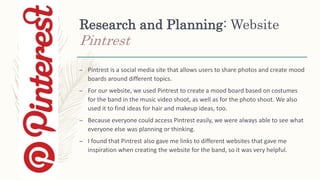 Research and Planning: Website
Pintrest
– Pintrest is a social media site that allows users to share photos and create mood
boards around different topics.
– For our website, we used Pintrest to create a mood board based on costumes
for the band in the music video shoot, as well as for the photo shoot. We also
used it to find ideas for hair and makeup ideas, too.
– Because everyone could access Pintrest easily, we were always able to see what
everyone else was planning or thinking.
– I found that Pintrest also gave me links to different websites that gave me
inspiration when creating the website for the band, so it was very helpful.
 