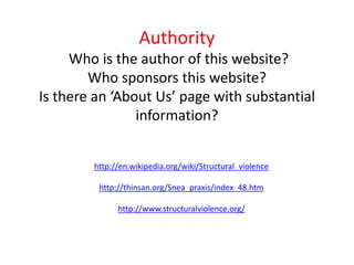 AuthorityWho is the author of this website? Who sponsors this website?Is there an ‘About Us’ page with substantial information?http://en.wikipedia.org/wiki/Structural_violencehttp://thinsan.org/Snea_praxis/index_48.htmhttp://www.structuralviolence.org/