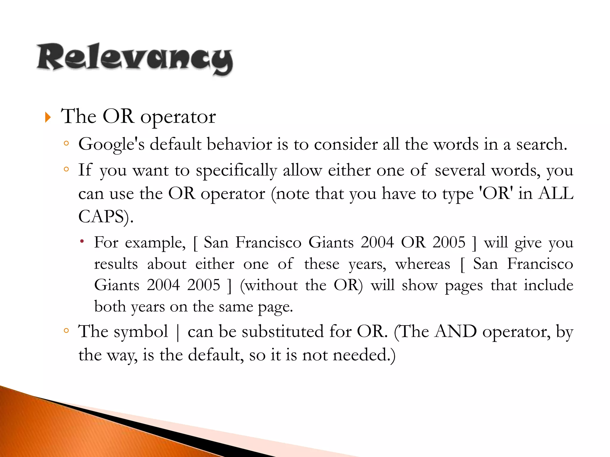 The OR operatorGoogle's default behavior is to consider all the words in a search.If you want to specifically allow either one of several words, you can use the OR operator (note that you have to type 'OR' in ALL CAPS).For example, [ San Francisco Giants 2004 OR 2005 ] will give you results about either one of these years, whereas [ San Francisco Giants 2004 2005 ] (without the OR) will show pages that include both years on the same page.The symbol | can be substituted for OR. (The AND operator, by the way, is the default, so it is not needed.)Relevancy