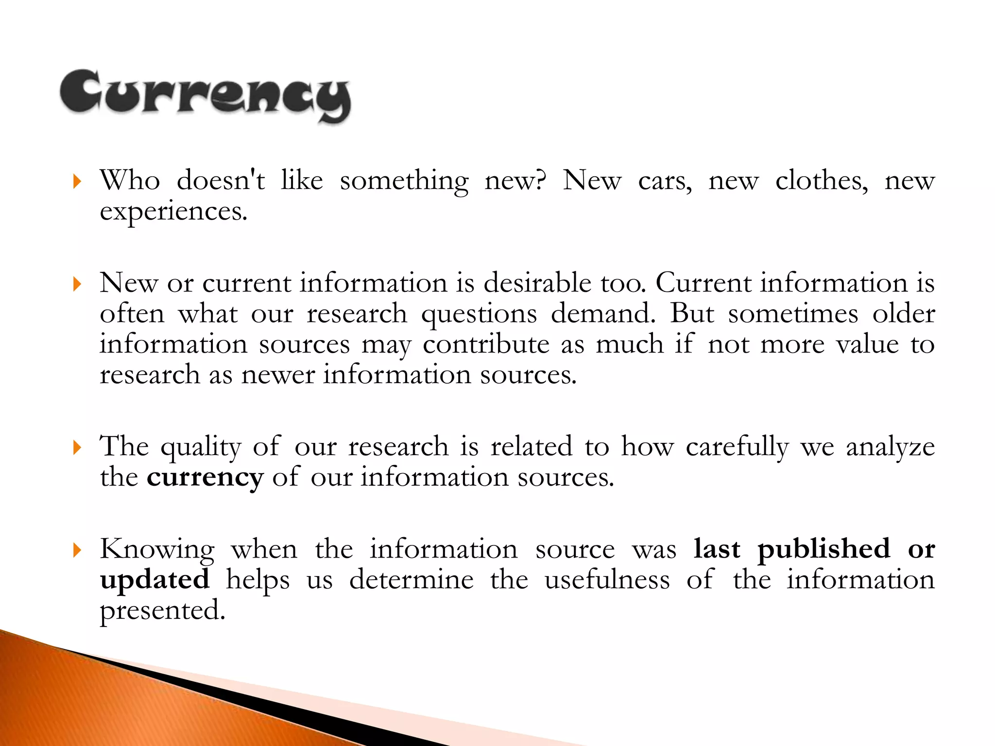 Who doesn't like something new? New cars, new clothes, new experiences.New or current information is desirable too. Current information is often what our research questions demand. But sometimes older information sources may contribute as much if not more value to research as newer information sources.The quality of our research is related to how carefully we analyze the currency of our information sources.Knowing when the information source was last published or updated helps us determine the usefulness of the information presented.Currency