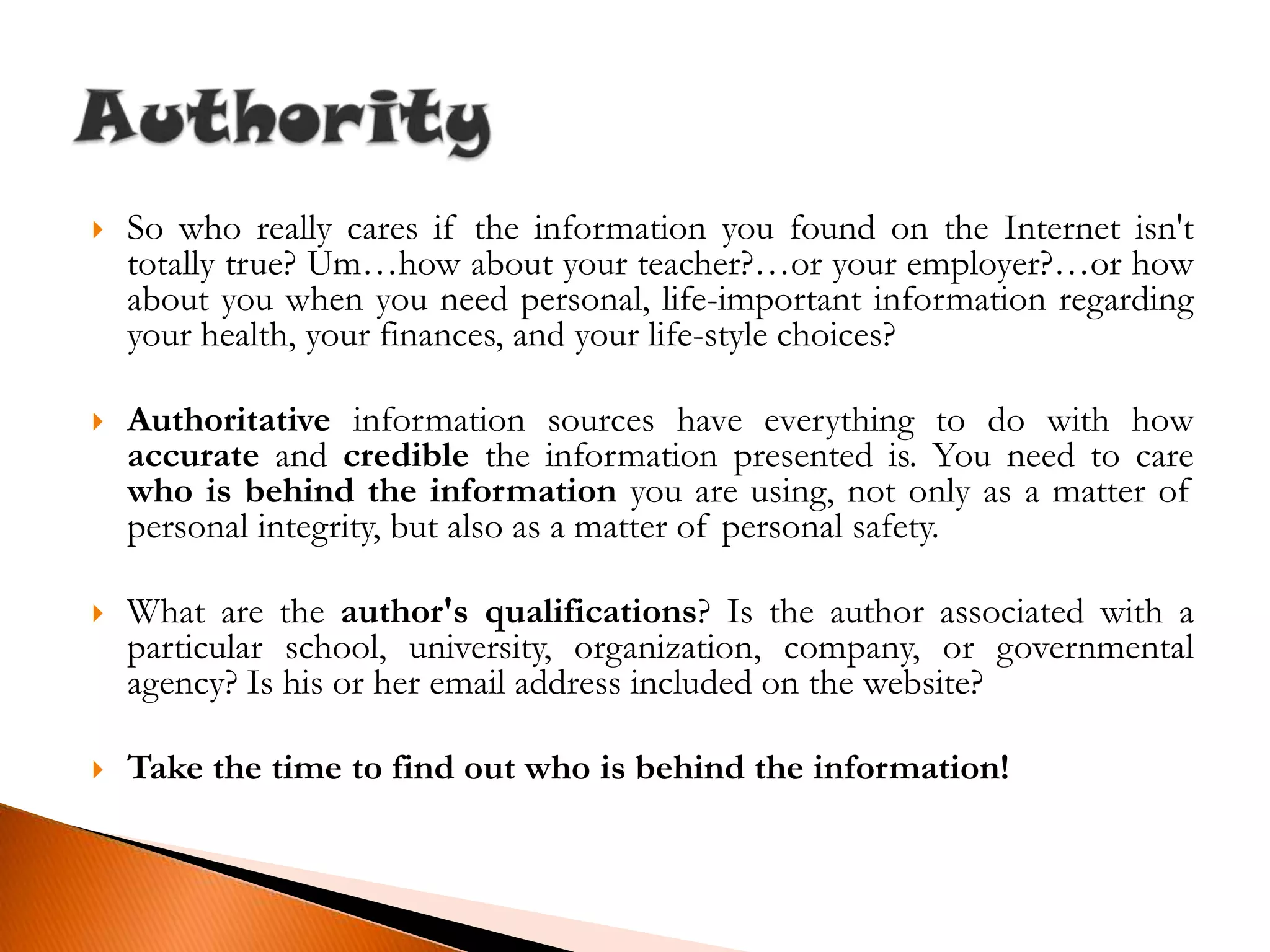 So who really cares if the information you found on the Internet isn't totally true? Um…how about your teacher?…or your employer?…or how about you when you need personal, life-important information regarding your health, your finances, and your life-style choices?Authoritative information sources have everything to do with how accurate and credible the information presented is. You need to care who is behind the information you are using, not only as a matter of personal integrity, but also as a matter of personal safety.What are the author's qualifications? Is the author associated with a particular school, university, organization, company, or governmental agency? Is his or her email address included on the website?Take the time to find out who is behind the information!Authority
