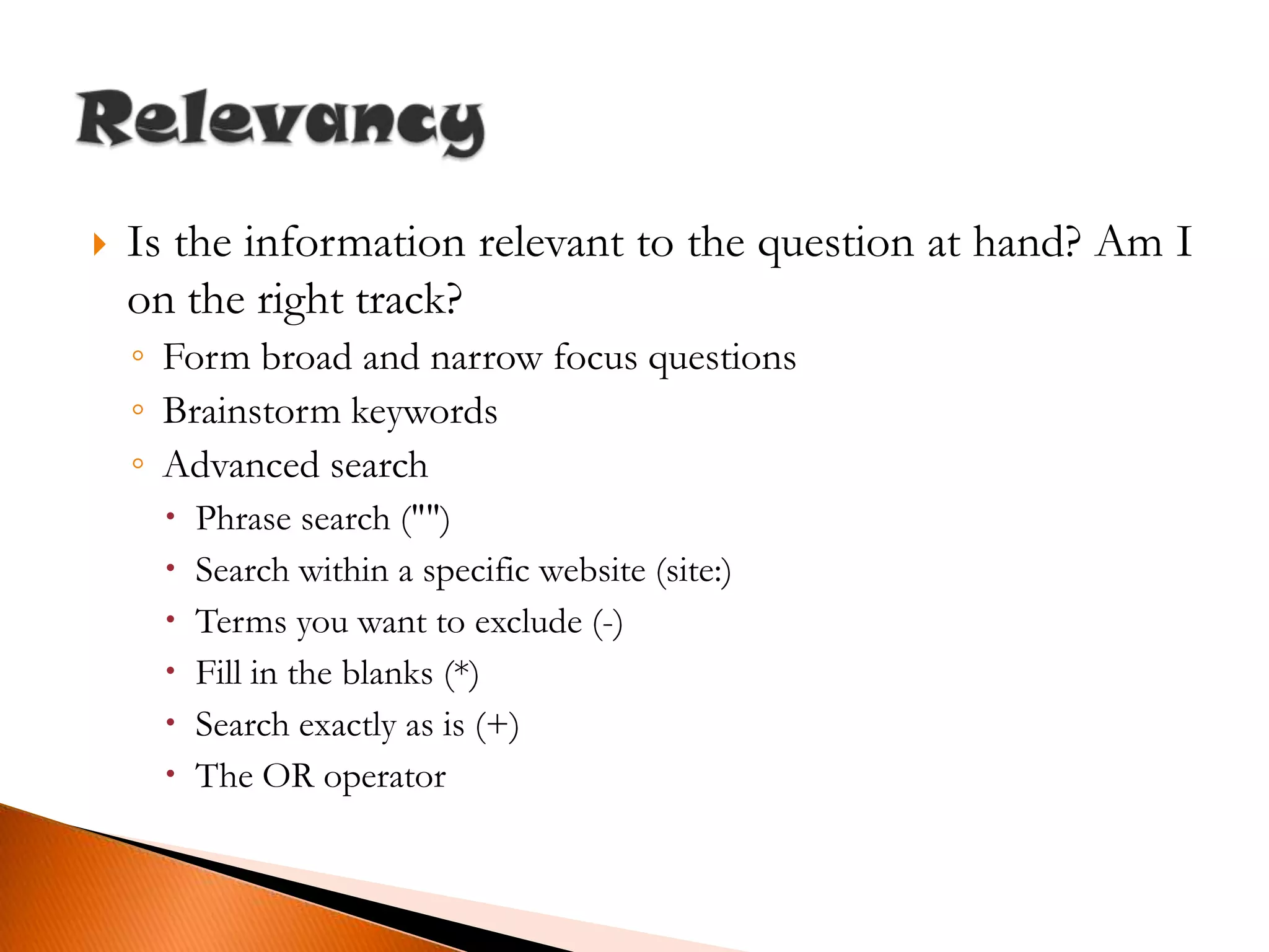 Is the information relevant to the question at hand? Am I on the right track?Form broad and narrow focus questionsBrainstorm keywordsAdvanced searchPhrase search ("")Search within a specific website (site:)Terms you want to exclude (-)Fill in the blanks (*)Search exactly as is (+)The OR operatorRelevancy
