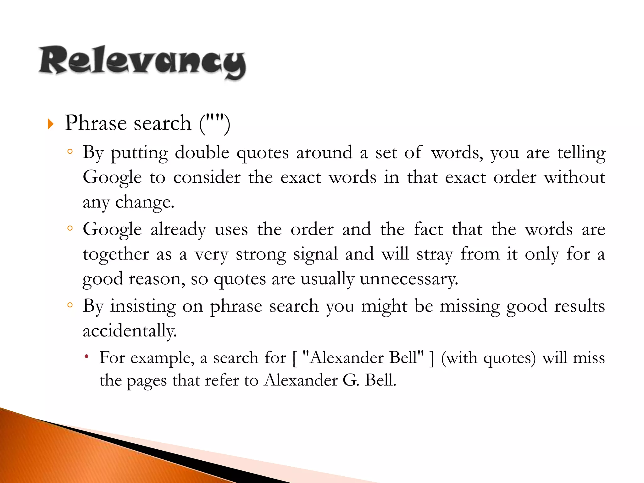 Phrase search ("")By putting double quotes around a set of words, you are telling Google to consider the exact words in that exact order without any change.Google already uses the order and the fact that the words are together as a very strong signal and will stray from it only for a good reason, so quotes are usually unnecessary.By insisting on phrase search you might be missing good results accidentally.For example, a search for [ "Alexander Bell" ] (with quotes) will miss the pages that refer to Alexander G. Bell.Relevancy