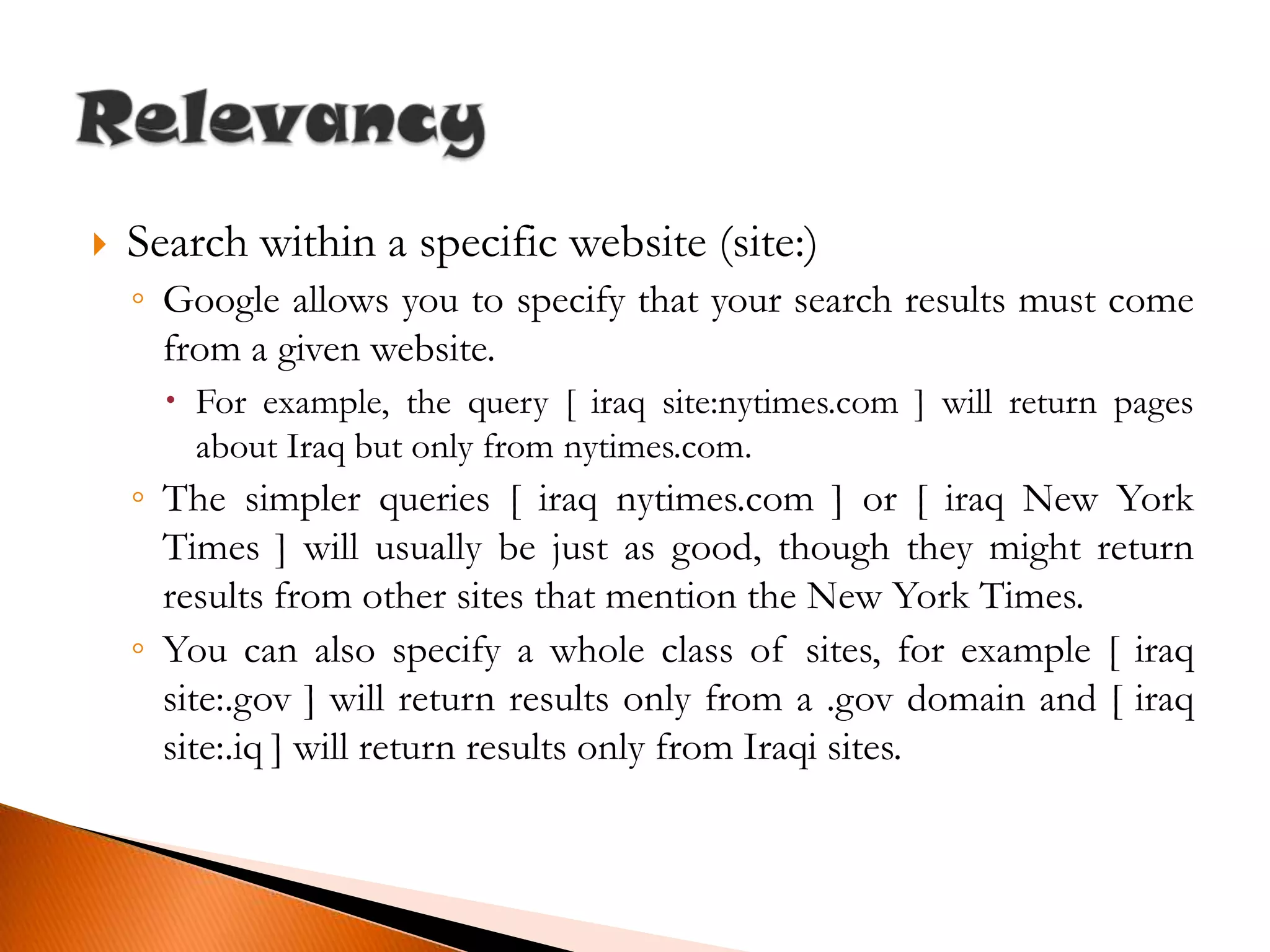 Search within a specific website (site:)Google allows you to specify that your search results must come from a given website.For example, the query [ iraq site:nytimes.com ] will return pages about Iraq but only from nytimes.com.The simpler queries [ iraq nytimes.com ] or [ iraq New York Times ] will usually be just as good, though they might return results from other sites that mention the New York Times.You can also specify a whole class of sites, for example [ iraq site:.gov ] will return results only from a .gov domain and [ iraq site:.iq ] will return results only from Iraqi sites.Relevancy