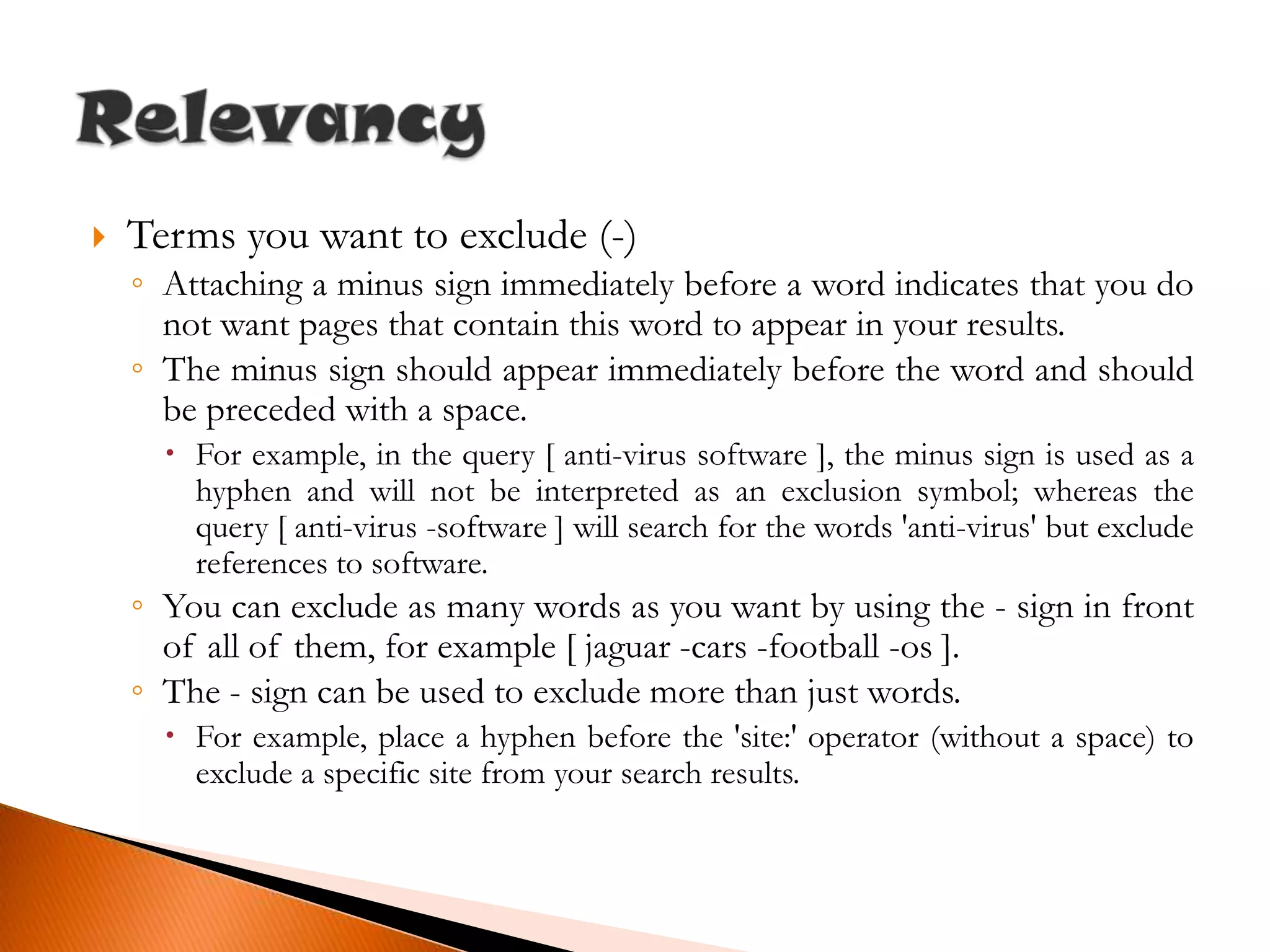 Terms you want to exclude (-)Attaching a minus sign immediately before a word indicates that you do not want pages that contain this word to appear in your results.The minus sign should appear immediately before the word and should be preceded with a space.For example, in the query [ anti-virus software ], the minus sign is used as a hyphen and will not be interpreted as an exclusion symbol; whereas the query [ anti-virus -software ] will search for the words 'anti-virus' but exclude references to software.You can exclude as many words as you want by using the - sign in front of all of them, for example [ jaguar -cars -football -os ].The - sign can be used to exclude more than just words.For example, place a hyphen before the 'site:' operator (without a space) to exclude a specific site from your search results.Relevancy