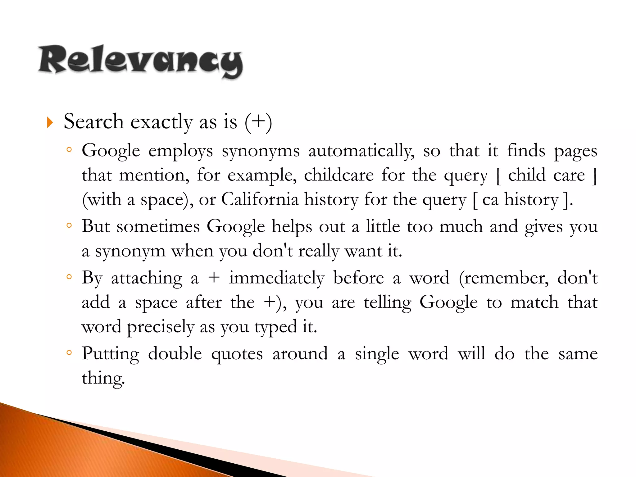 Search exactly as is (+)Google employs synonyms automatically, so that it finds pages that mention, for example, childcare for the query [ child care ] (with a space), or California history for the query [ ca history ].But sometimes Google helps out a little too much and gives you a synonym when you don't really want it.By attaching a + immediately before a word (remember, don't add a space after the +), you are telling Google to match that word precisely as you typed it.Putting double quotes around a single word will do the same thing.Relevancy
