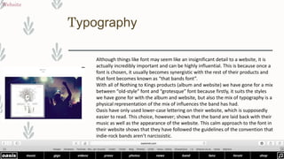 Typography
Website
Although things like font may seem like an insignificant detail to a website, it is
actually incredibly important and can be highly influential. This is because once a
font is chosen, it usually becomes synergistic with the rest of their products and
that font becomes known as “that bands font”.
With all of Nothing to Kings products (album and website) we have gone for a mix
between “old-style” font and “grotesque” font because firstly, it suits the styles
we have gone for with the album and website, but also the mix of typography is a
physical representation of the mix of influences the band has had.
Oasis have only used lower-case lettering on their website, which is supposedly
easier to read. This choice, however; shows that the band are laid back with their
music as well as the appearance of the website. This calm approach to the font in
their website shows that they have followed the guidelines of the convention that
indie-rock bands aren’t narcissistic.
 