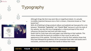 Typography
Website
Although things like font may seem like an insignificant detail, it is actually
incredibly important because once a font is chosen, it becomes known as “that
bands font”.
With all of Nothing to Kings products (album and website) we have gone for a mix
between “American Typewriter” and “Avenir Next” because it suits the style of
the website, but also the mix of typography is a literal portrayal of the mix of
influences the band has had (rock and indie music).
Death Cab For Cutie have only used upper-case lettering on their website. This
choice shows that the band are confident in their music as well as the
appearance of the website. This bold choice in font for their website shows that
they have followed the guidelines of the convention that indie-rock bands aren’t
narcissistic, and that they want their bands to follow their music.
 