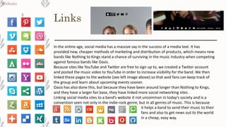 Links
Website
In the online age, social media has a massive say in the success of a media text. It has
provided new, cheaper methods of marketing and distribution of products, which means new
bands like Nothing to Kings stand a chance of surviving in the music industry when competing
against famous bands like Oasis.
Because sites like YouTube and Twitter are free to sign up to, we created a Twitter account
and posted the music video to YouTube in order to increase visibility for the band. We then
linked these pages to the website (see left image above) so that avid fans can keep track of
the group and learn about upcoming events sooner.
Oasis has also done this, but because they have been around longer than Nothing to Kings,
and they have a larger fan base, they have linked more social networking sites.
Linking social media sites to a band’s website it not uncommon in today’s society and is a
convention seen not only in the indie-rock genre, but in all genres of music. This is because
it helps a band to send their music to their
fans and also to get news out to the world
in a cheap, easy way.
 