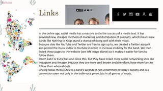 Links
Website
In the online age, social media has a massive say in the success of a media text. It has
provided new, cheaper methods of marketing and distribution of products, which means new
bands like Nothing to Kings stand a chance of doing well with their music.
Because sites like YouTube and Twitter are free to sign up to, we created a Twitter account
and posted the music video to YouTube in order to increase visibility for the band. We then
linked these pages to the website (see left image above) so it makes it easier for fans to
follow them.
Death Cab For Cutie has also done this, but they have linked more social networking sites like
Instagram and Amazon because they are more well known and therefore, have more fans to
follow their whereabouts.
Linking social media sites to a band’s website it not uncommon in today’s society and is a
convention seen not only in the indie-rock genre, but in all genres of music.
 