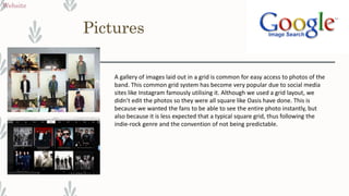 Pictures
Website
A gallery of images laid out in a grid is common for easy access to photos of the
band. This common grid system has become very popular due to social media
sites like Instagram famously utilising it. Although we used a grid layout, we
didn’t edit the photos so they were all square like Oasis have done. This is
because we wanted the fans to be able to see the entire photo instantly, but
also because it is less expected that a typical square grid, thus following the
indie-rock genre and the convention of not being predictable.
 