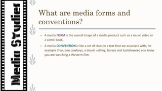 What are media forms and
conventions?
– A media FORM is the overall shape of a media product such as a music video or
a comic book.
– A media CONVENTION is like a set of clues in a text that we associate with, for
example if you see cowboys, a desert setting, horses and tumbleweed you know
you are watching a Western film.
 