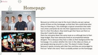 Homepage
Website
Because our artists are new to the music industry, we put a group
photo of them on the homepage, so that their fans could know who
they are listening to. This challenges a typical convention that indie-
rock artists and bands do not into their appearances but due to the
fact it is their first album, they need to get their faces out there so
they don’t need to do it again.
Oasis has also gone down the same route as us although due to their
large budget, they have obviously hired an accomplished website
designer. This is because they have a video as their background for the
homepage. It is unclear whether the men in the video are Oasis, or
just people dancing around in a club. This doesn't matter though,
because it sparks curiosity with their fans and they are encouraged to
find out ”what’s the story” that is so boldly written on the homepage.
 