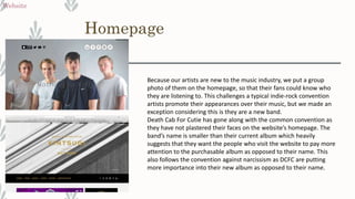 Homepage
Website
Because our artists are new to the music industry, we put a group
photo of them on the homepage, so that their fans could know who
they are listening to. This challenges a typical indie-rock convention
artists promote their appearances over their music, but we made an
exception considering this is they are a new band.
Death Cab For Cutie has gone along with the common convention as
they have not plastered their faces on the website’s homepage. The
band’s name is smaller than their current album which heavily
suggests that they want the people who visit the website to pay more
attention to the purchasable album as opposed to their name. This
also follows the convention against narcissism as DCFC are putting
more importance into their new album as opposed to their name.
 