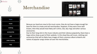 Merchandise
Website
Because our band are new to the music scene, they do not have a large enough fan
base for them to create and sell merchandise. However, if they were more well
known, then they would most likely sell t-shirts, CDs, key rings and other various
accessories.
Due to their long stint in the music industry and their obvious popularity, Oasis have a
large online shop as part of their website. In this shop they sell music, clothing and
accessories that will no likely have images of them, previous album artwork and
names of popular songs strewn all over the merchandise.
 