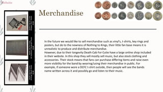 Merchandise
Website
In the future we would like to sell merchandise such as vinyl's, t-shirts, key rings and
posters, but do to the newness of Nothing to Kings, their little fan base means it is
unrealistic to produce and distribute merchandise.
However, due to their longevity Death Cab For Cutie have a large online shop included
in their website. In this shop they sell mostly sell music, but also stock clothing and
accessories. Their stock means that fans can purchase differing items and raise even
more visibility for the band by wearing/using their merchandise in public. For
example, if someone wore a DCFC t-shirt outside, then people will see the bands
name written across it and possibly go and listen to their music.
 