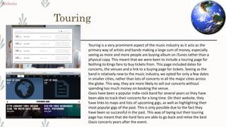 Touring
Website
Touring is a very prominent aspect of the music industry as it acts as the
primary way of artists and bands making a large sum of money, especially
seeing as more and more people are buying album on iTunes rather than a
physical copy. This meant that we were keen to include a touring page for
Nothing to Kings fans to buy tickets from. This page included dates for
concerts, the venues and a link to a buying page for tickets. Seeing as the
band is relatively new to the music industry, we opted for only a few dates
in smaller cities, rather than lots of concerts in all the major cities across
the globe. This way, they are more likely to sell out concerts without
spending too much money on booking the venue.
Oasis have been a popular indie-rock band for several years so they have
been able to track their concerts for a long time. On their website, they
have links to maps and lists of upcoming gigs, as well as highlighting their
most popular gigs of the past. This is only possible due to the fact they
have been so successful in the past. This way of laying out their touring
page has meant that die-hard fans are able to go back and relive the best
Oasis concerts years after the event.
 