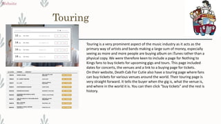Touring
Website
Touring is a very prominent aspect of the music industry as it acts as the
primary way of artists and bands making a large sum of money, especially
seeing as more and more people are buying album on iTunes rather than a
physical copy. We were therefore keen to include a page for Nothing to
Kings fans to buy tickets for upcoming gigs and tours. This page included
dates for concerts, the venues and a link to a buying page for tickets.
On their website, Death Cab For Cutie also have a touring page where fans
can buy tickets for various venues around the world. Their touring page is
very straight forward. It tells the buyer when the gig is, what the venue is,
and where in the world it is. You can then click “buy tickets” and the rest is
history.
 