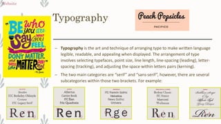 Typography
– Typography is the art and technique of arranging type to make written language
legible, readable, and appealing when displayed. The arrangement of type
involves selecting typefaces, point size, line length, line-spacing (leading), letter-
spacing (tracking), and adjusting the space within letters pairs (kerning).
– The two main categories are “serif” and “sans-serif”, however, there are several
subcategories within those two brackets. For example:
Website
 