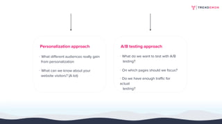 Personalization approach
· What different audiences really gain
from personalization
· What can we know about your
website visitors? (A lot)
A/B testing approach
· What do we want to test with A/B
testing?
· On which pages should we focus?
· Do we have enough traffic for
actual
testing?
 