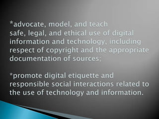 *advocate, model, and teach safe, legal, and ethical use of digital information and technology, including respect of copyright and the appropriate documentation of sources;*promote digital etiquette and responsible social interactions related to the use of technology and information.