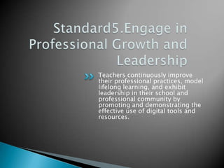 Standard5.Engage in Professional Growth and LeadershipTeachers continuously improve their professional practices, model lifelong learning, and exhibit leadership in their school and professional community by promoting and demonstrating the effective use of digital tools and resources.