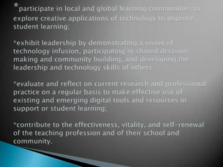 *participate in local and global learning communities to explore creative applications of technology to improve student learning;*exhibit leadership by demonstrating a vision of technology infusion, participating in shared decision making and community building, and developing the leadership and technology skills of others;*evaluate and reflect on current research and professional practice on a regular basis to make effective use of existing and emerging digital tools and resources in support or student learning;*contribute to the effectiveness, vitality, and self-renewal of the teaching profession and of their school and community.