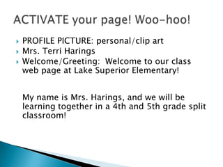 PROFILE PICTURE: personal/clip artMrs. Terri Harings Welcome/Greeting:  Welcome to our class web page at Lake Superior Elementary! My name is Mrs. Harings, and we will be learning together in a 4th and 5th grade split classroom!ACTIVATE your page! Woo-hoo!