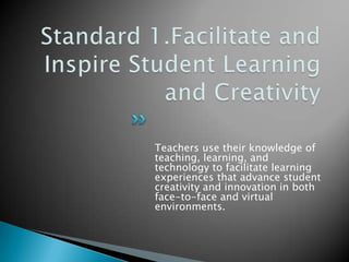 Standard 1.Facilitate and Inspire Student Learning and CreativityTeachers use their knowledge of teaching, learning, and technology to facilitate learning experiences that advance student creativity and innovation in both face-to-face and virtual environments.
