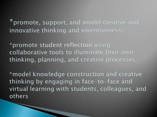 *promote, support, and model creative and innovative thinking and inventiveness;*promote student reflection using collaborative tools to illuminate their own thinking, planning, and creative processes;*model knowledge construction and creative thinking by engaging in face-to-face and virtual learning with students, colleagues, and others