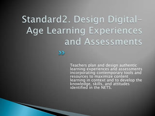 Standard2. Design Digital-Age Learning Experiences and AssessmentsTeachers plan and design authentic learning experiences and assessments incorporating contemporary tools and resources to maximize content learning in context and to develop the knowledge, skills, and attitudes identified in the NETS.