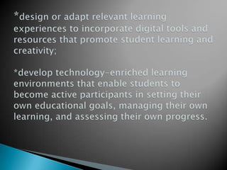 *design or adapt relevant learning experiences to incorporate digital tools and resources that promote student learning and creativity;*develop technology-enriched learning environments that enable students to become active participants in setting their own educational goals, managing their own learning, and assessing their own progress.