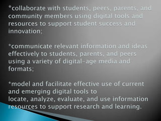 *collaborate with students, peers, parents, and community members using digital tools and resources to support student success and innovation;*communicate relevant information and ideas effectively to students, parents, and peers using a variety of digital-age media and formats;*model and facilitate effective use of current and emerging digital tools to locate, analyze, evaluate, and use information resources to support research and learning.