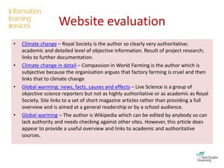 Website evaluation
• Climate change – Royal Society is the author so clearly very authoritative;
academic and detailed level of objective information. Result of project research;
links to further documentation.
• Climate change in detail – Compassion in World Farming is the author which is
subjective because the organisation argues that factory farming is cruel and then
links that to climate change
• Global warming: news, facts, causes and effects – Live Science is a group of
objective science reporters but not as highly authoritative or as academic as Royal
Society. Site links to a set of short magazine articles rather than providing a full
overview and is aimed at a general readership or by a school audience.
• Global warming – The author is Wikipedia which can be edited by anybody so can
lack authority and needs checking against other sites. However, this article does
appear to provide a useful overview and links to academic and authoritative
sources.
 