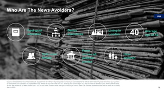 Who Are The News Avoiders?
Source: 2018 Edelman Trust Barometer UK Supplement S7. What is the last grade in school you completed? S10. Which of the following best describes your position
or level within your company or organization? S4. Where do you live in the UK? S1. What is your current age? S2. Are you male or female? Q39. Which political party
do you feel closest to, or least distant from? S3. Do you have children under the age of 18 living at home? Base: UK General population who read or listen to the news
less (n=664) 18
40 Average
age of 40
Post-grad
educated
Senior
executives
Living in
London
Split male/
female
From
across all
political
parties
Have
children
JAN
 