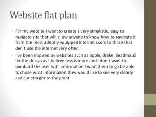 Website flat plan
• For my website I want to create a very simplistic, easy to
navigate site that will allow anyone to know how to navigate it
from the most adeptly equipped internet users to those that
don’t use the internet very often.
• I've been inspired by websites such as apple, drake, deadmau5
for the design as I believe less is more and I don’t want to
bombard the user with information I want them to go be able
to chose what information they would like to see very clearly
and cut straight to the point.
 