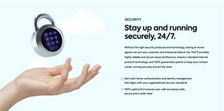 Without the right security protocols and technology, having at-home
agents can put your customer and enterprise data at risk. FleCX provides
highly reliable and secure cloud architecture, industry-standard internet
protocol technology, and 100% guaranteed uptime to keep your contact
center running securely around the clock.
100% uptime SLA ensures your calls are always safe,
secure and crystal-clear
SECURITY
Stay up and running
securely, 24/7.
Get multi-factor authentication and identity management
that aligns with your organizational security standards
 