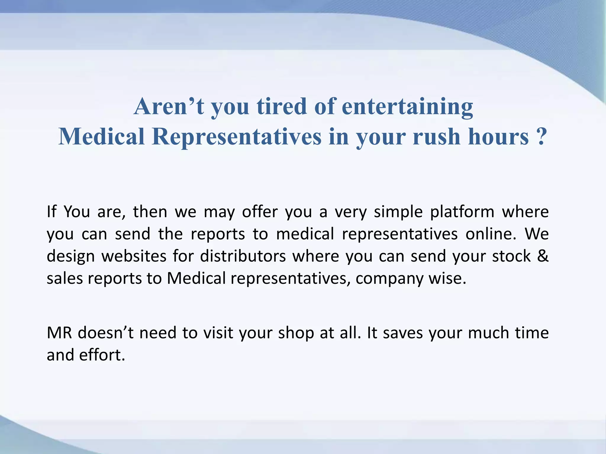 Aren’t you tired of entertaining
Medical Representatives in your rush hours ?
If You are, then we may offer you a very simple platform where
you can send the reports to medical representatives online. We
design websites for distributors where you can send your stock &
sales reports to Medical representatives, company wise.
MR doesn’t need to visit your shop at all. It saves your much time
and effort.
 