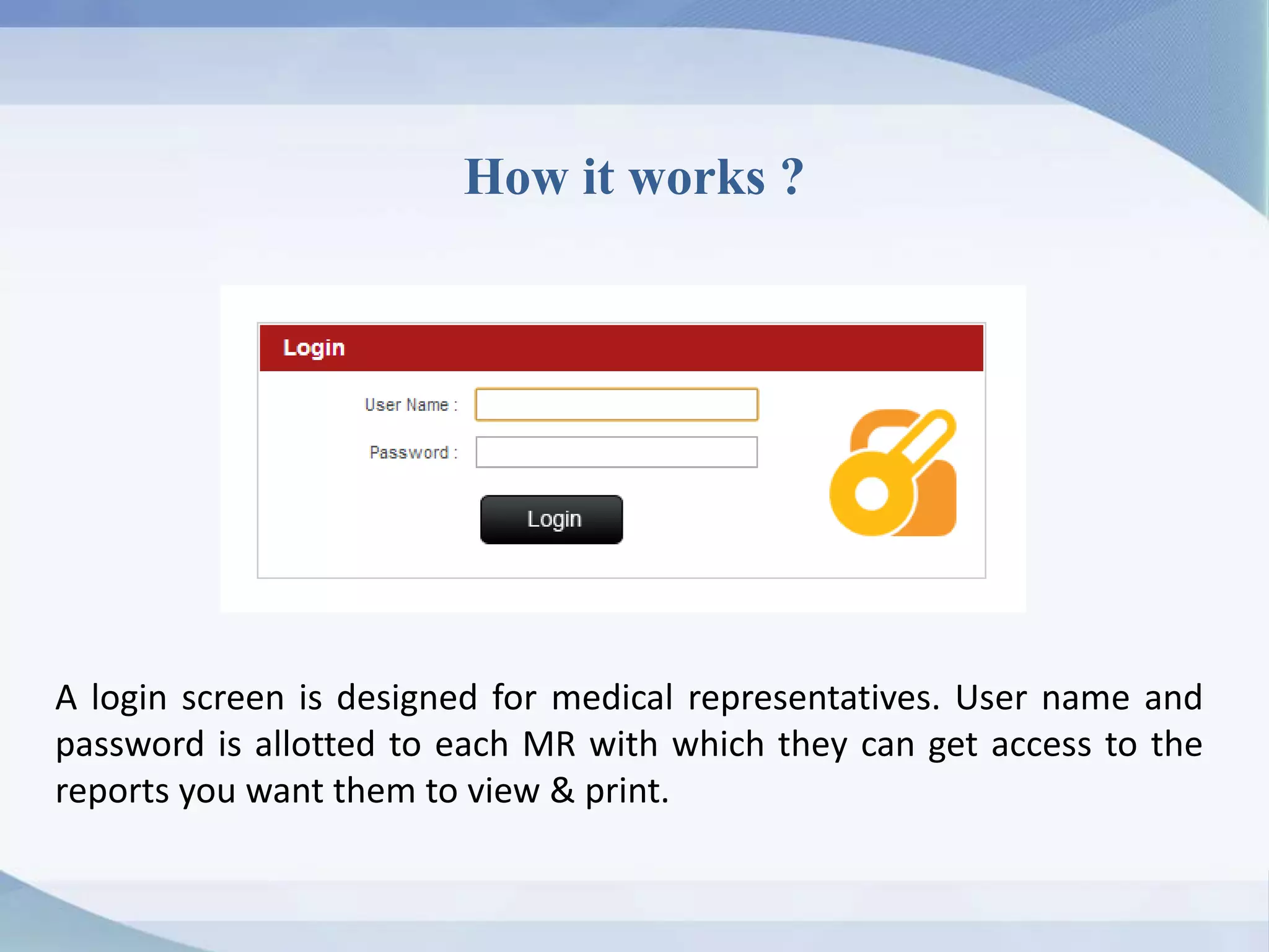 How it works ?
A login screen is designed for medical representatives. User name and
password is allotted to each MR with which they can get access to the
reports you want them to view & print.
 