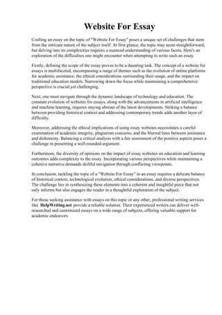 Website For Essay
Crafting an essay on the topic of "Website For Essay" poses a unique set of challenges that stem
from the intricate nature of the subject itself. At first glance, the topic may seem straightforward,
but delving into its complexities requires a nuanced understanding of various facets. Here's an
exploration of the difficulties one might encounter when attempting to write such an essay.
Firstly, defining the scope of the essay proves to be a daunting task. The concept of a website for
essays is multifaceted, encompassing a range of themes such as the evolution of online platforms
for academic assistance, the ethical considerations surrounding their usage, and the impact on
traditional education models. Narrowing down the focus while maintaining a comprehensive
perspective is crucial yet challenging.
Next, one must navigate through the dynamic landscape of technology and education. The
constant evolution of websites for essays, along with the advancements in artificial intelligence
and machine learning, requires staying abreast of the latest developments. Striking a balance
between providing historical context and addressing contemporary trends adds another layer of
difficulty.
Moreover, addressing the ethical implications of using essay websites necessitates a careful
examination of academic integrity, plagiarism concerns, and the blurred lines between assistance
and dishonesty. Balancing a critical analysis with a fair assessment of the positive aspects poses a
challenge in presenting a well-rounded argument.
Furthermore, the diversity of opinions on the impact of essay websites on education and learning
outcomes adds complexity to the essay. Incorporating various perspectives while maintaining a
cohesive narrative demands skillful navigation through conflicting viewpoints.
In conclusion, tackling the topic of a "Website For Essay" in an essay requires a delicate balance
of historical context, technological evolution, ethical considerations, and diverse perspectives.
The challenge lies in synthesizing these elements into a coherent and insightful piece that not
only informs but also engages the reader in a thoughtful exploration of the subject.
For those seeking assistance with essays on this topic or any other, professional writing services
like HelpWriting.net provide a reliable solution. Their experienced writers can deliver well-
researched and customized essays on a wide range of subjects, offering valuable support for
academic endeavors.
Website For EssayWebsite For Essay
 